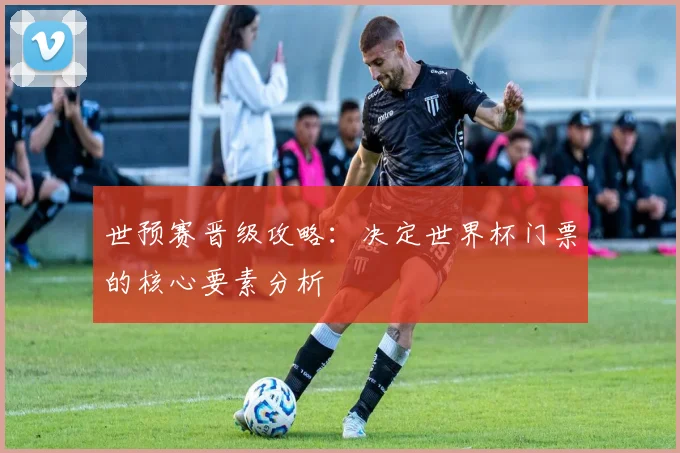 世预赛晋级攻略：决定世界杯门票的核心要素分析