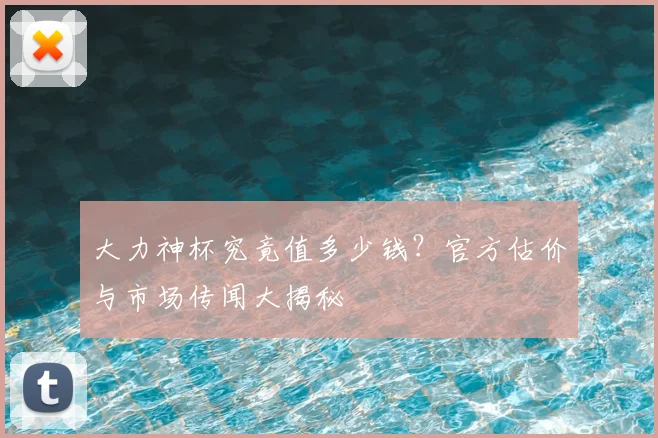 大力神杯究竟值多少钱？官方估价与市场传闻大揭秘