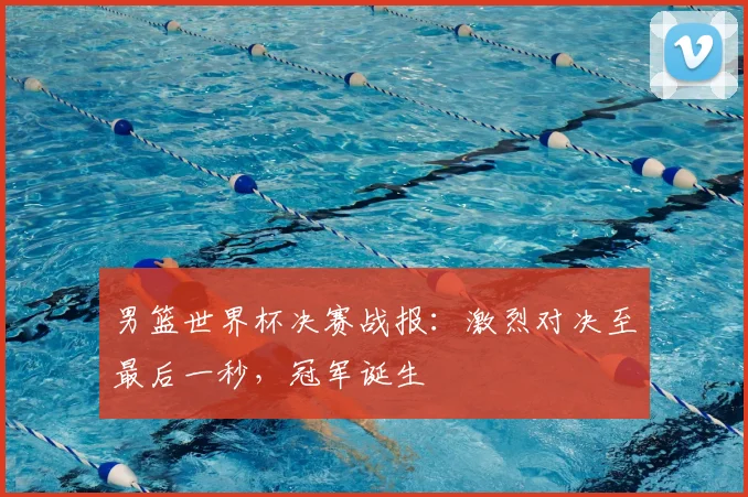 男篮世界杯决赛战报:激烈对决至最后一秒,冠军诞生