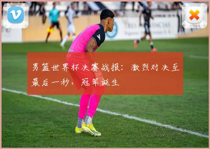 男篮世界杯决赛战报:激烈对决至最后一秒,冠军诞生