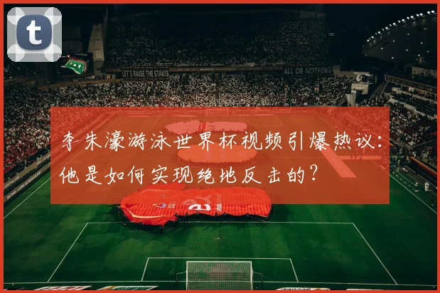 李朱濠游泳世界杯视频引爆热议：他是如何实现绝地反击的？