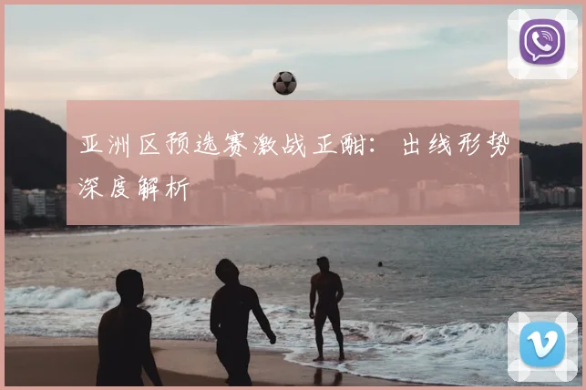 亚洲区预选赛激战正酣:出线形势深度解析