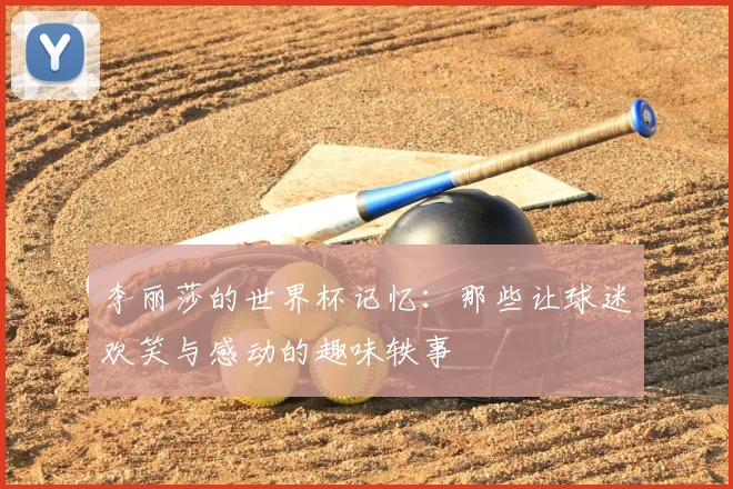 李丽莎的世界杯记忆：那些让球迷欢笑与感动的趣味轶事