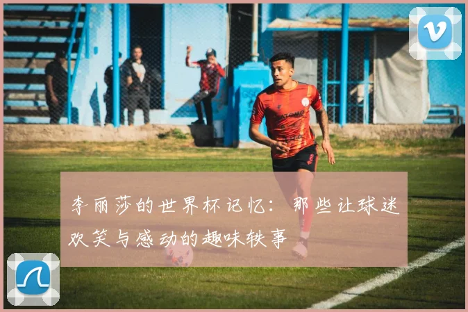 李丽莎的世界杯记忆：那些让球迷欢笑与感动的趣味轶事