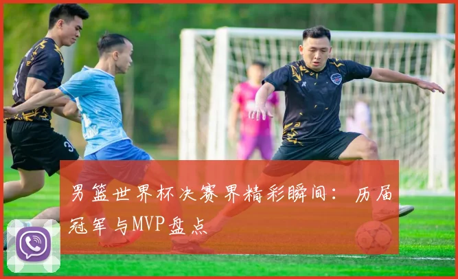 男篮世界杯决赛界精彩瞬间:历届冠军与MVP盘点