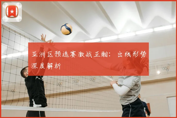 亚洲区预选赛激战正酣:出线形势深度解析