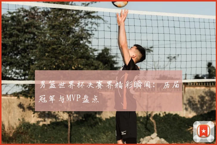男篮世界杯决赛界精彩瞬间:历届冠军与MVP盘点