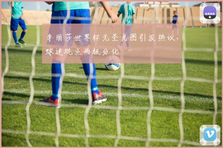 李丽莎世界杯无圣光图引发热议，球迷观点两极分化