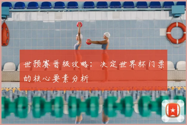 世预赛晋级攻略：决定世界杯门票的核心要素分析