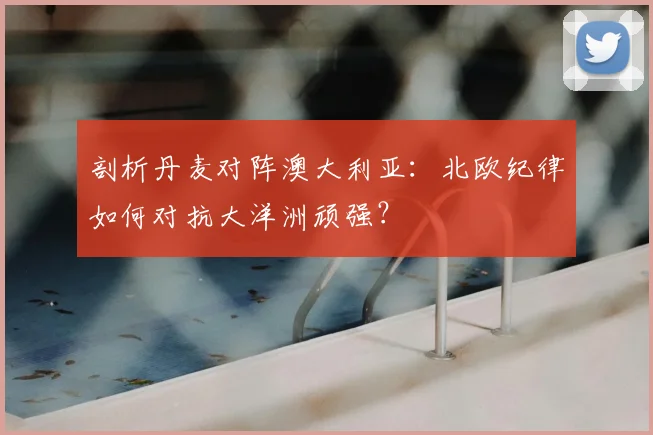 剖析丹麦对阵澳大利亚：北欧纪律如何对抗大洋洲顽强？