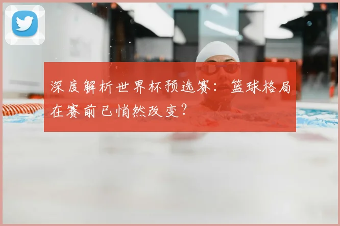 深度解析世界杯预选赛:篮球格局在赛前已悄然改变?