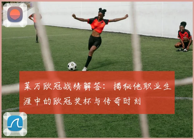 莱万欧冠战绩解答：揭秘他职业生涯中的欧冠奖杯与传奇时刻