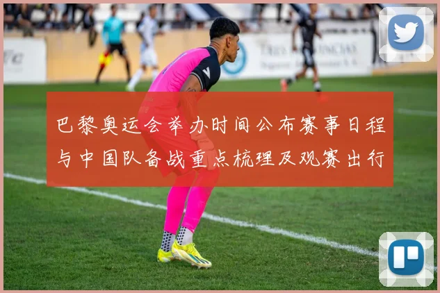 巴黎奥运会举办时间公布赛事日程与中国队备战重点梳理及观赛出行提示