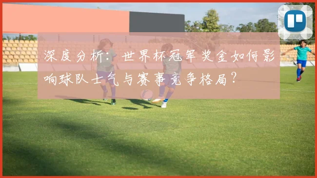 深度分析：世界杯冠军奖金如何影响球队士气与赛事竞争格局？