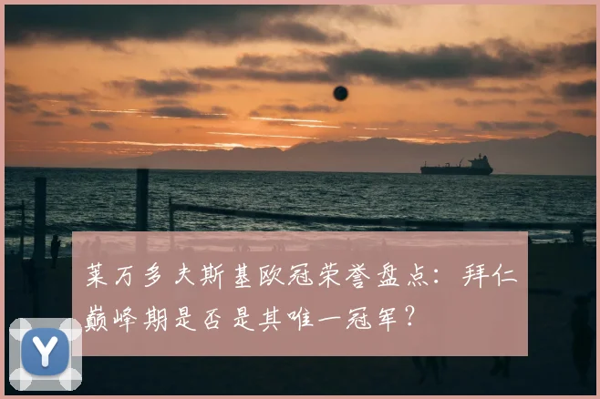 莱万多夫斯基欧冠荣誉盘点：拜仁巅峰期是否是其唯一冠军？