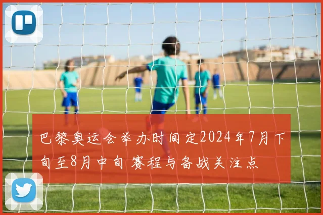 巴黎奥运会举办时间定2024年7月下旬至8月中旬 赛程与备战关注点