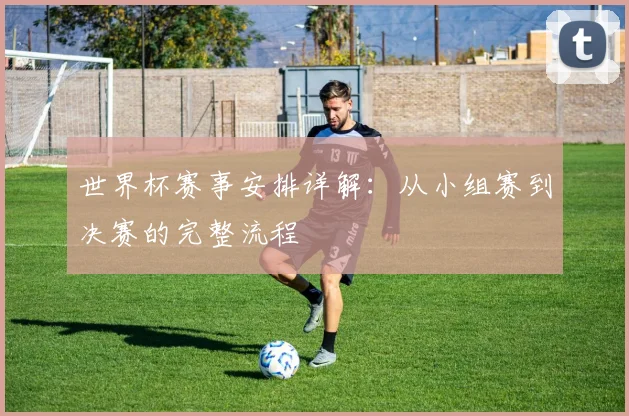 世界杯赛事安排详解：从小组赛到决赛的完整流程