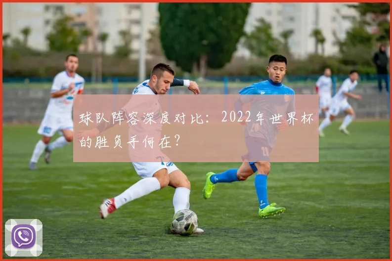 球队阵容深度对比：2022年世界杯的胜负手何在？